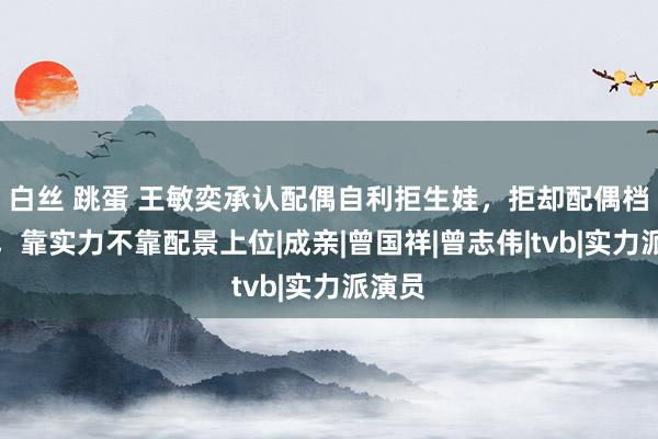 白丝 跳蛋 王敏奕承认配偶自利拒生娃，拒却配偶档相助，靠实力不靠配景上位|成亲|曾国祥|曾志伟|tvb|实力派演员