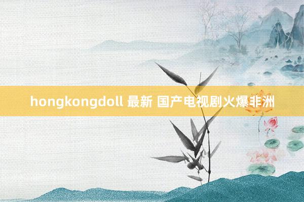 hongkongdoll 最新 国产电视剧火爆非洲