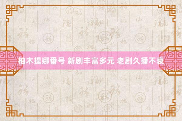 柚木提娜番号 新剧丰富多元 老剧久播不衰