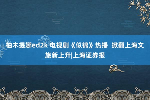 柚木提娜ed2k 电视剧《似锦》热播  掀翻上海文旅新上升|上海证券报