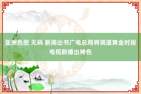 亚洲色图 无码 新闻出书广电总局将调遣黄金时段电视剧播出神色