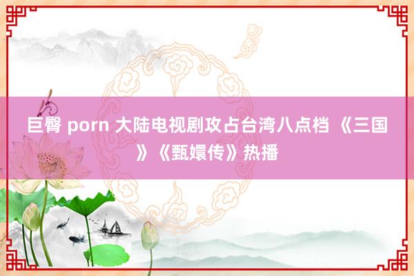 巨臀 porn 大陆电视剧攻占台湾八点档 《三国》《甄嬛传》热播