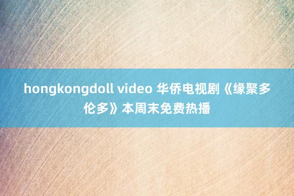 hongkongdoll video 华侨电视剧《缘聚多伦多》本周末免费热播