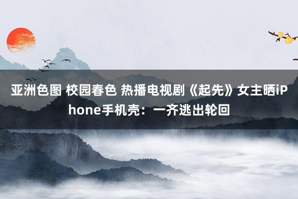 亚洲色图 校园春色 热播电视剧《起先》女主晒iPhone手机壳：一齐逃出轮回