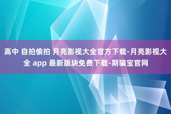 高中 自拍偷拍 月亮影视大全官方下载-月亮影视大全 app 最新版块免费下载-期骗宝官网