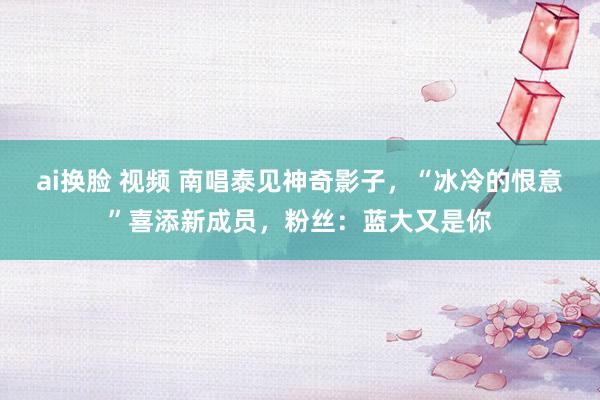 ai换脸 视频 南唱泰见神奇影子，“冰冷的恨意”喜添新成员，粉丝：蓝大又是你