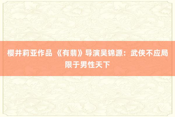 樱井莉亚作品 《有翡》导演吴锦源：武侠不应局限于男性天下