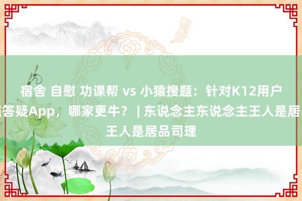 宿舍 自慰 功课帮 vs 小猿搜题：针对K12用户的拍照答疑App，哪家更牛？ | 东说念主东说念主王人是居品司理