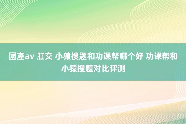 國產av 肛交 小猿搜题和功课帮哪个好 功课帮和小猿搜题对比评测