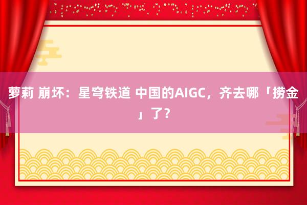 萝莉 崩坏：星穹铁道 中国的AIGC，齐去哪「捞金」了？