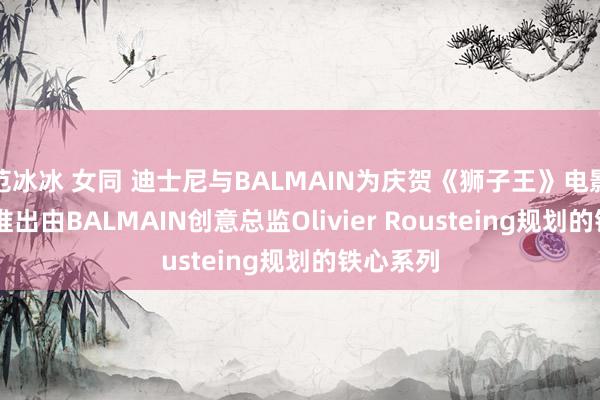 范冰冰 女同 迪士尼与BALMAIN为庆贺《狮子王》电影30周年推出由BALMAIN创意总监Olivier Rousteing规划的铁心系列