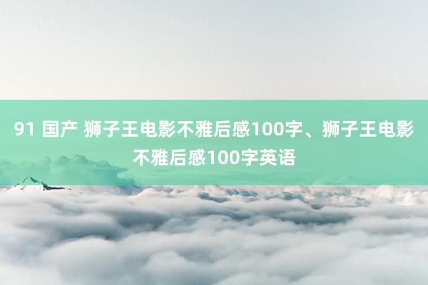 91 国产 狮子王电影不雅后感100字、狮子王电影不雅后感100字英语