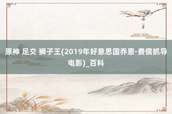 原神 足交 狮子王(2019年好意思国乔恩·费儒抓导电影)_百科